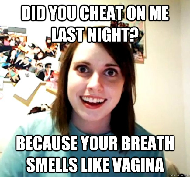 Did you cheat on me last night? because your breath smells like vagina  Overly Attached Girlfriend