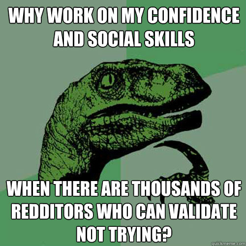 Why work on my confidence and social skills When there are thousands of redditors who can validate not trying?  Philosoraptor