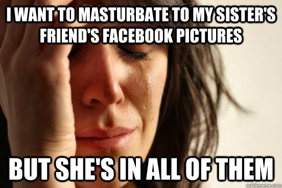 I want to masturbate to my sister's friend's facebook pictures but she's in all of them  First World Problems
