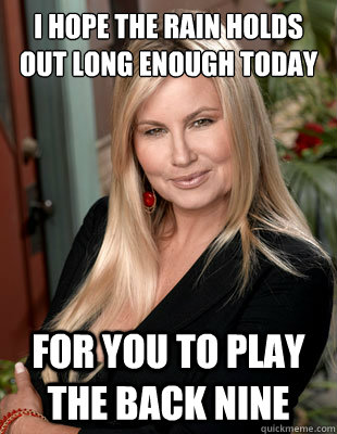 i hope the rain holds out long enough today for you to play the back nine  Suggestive MILF