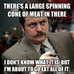 There's a large spinning cone of meat in there I don't know what it is, but I'm about to go eat all of it.  Ron Swansons Meat Cone