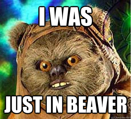 I was just in beaver  Prepare your anus ewok