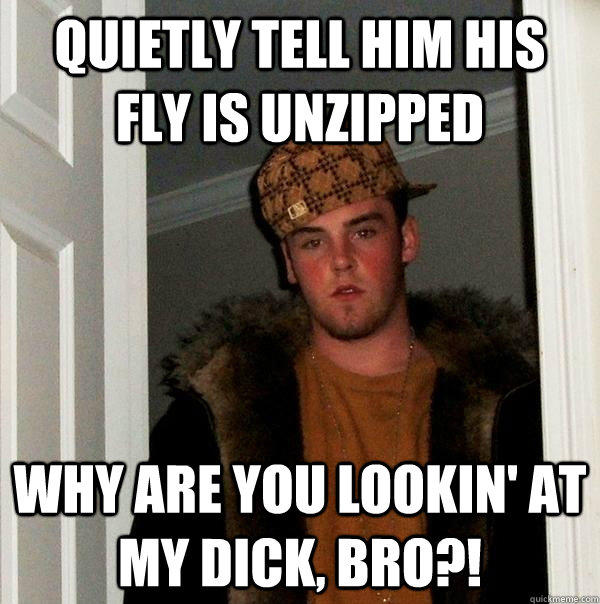 Quietly tell him his fly is unzipped Why are you lookin' at my dick, bro?!  Scumbag Steve