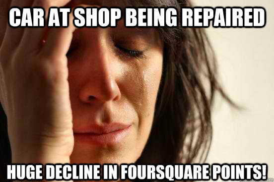 Car at shop being repaired Huge decline in Foursquare points!  First World Problems