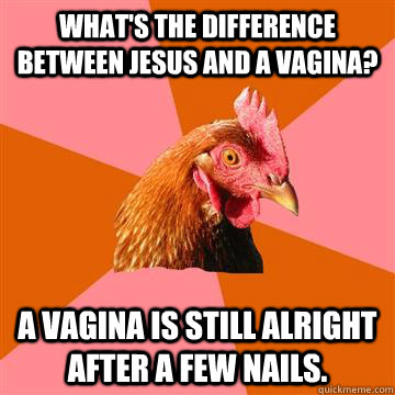 What's the difference between Jesus and a Vagina?  A vagina is still alright after a few nails.   Anti-Joke Chicken