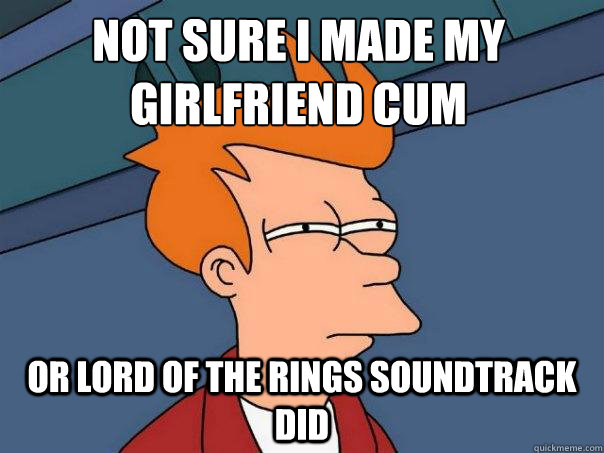 Not sure I made my girlfriend cum or lord of the rings soundtrack did  Futurama Fry