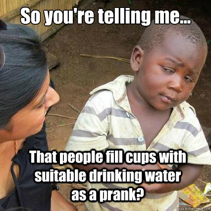 So you're telling me... That people fill cups with suitable drinking water as a prank? - So you're telling me... That people fill cups with suitable drinking water as a prank?  So youre telling me