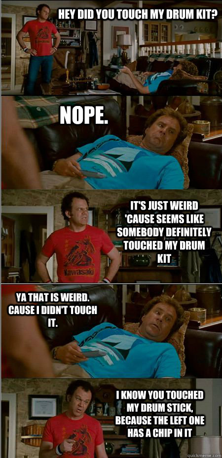 Hey did you touch my Drum kit? Nope. It's just weird 'cause seems like somebody definitely touched my drum kit Ya that is weird. Cause I didn't touch it. I know you touched my drum stick, because the left one has a chip in it  Step Brothers Honor