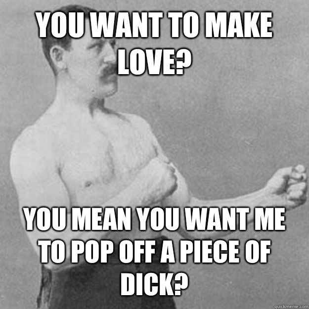 You want to make love? YOU MEAN you want me to pop off a piece of dick?  overly manly man