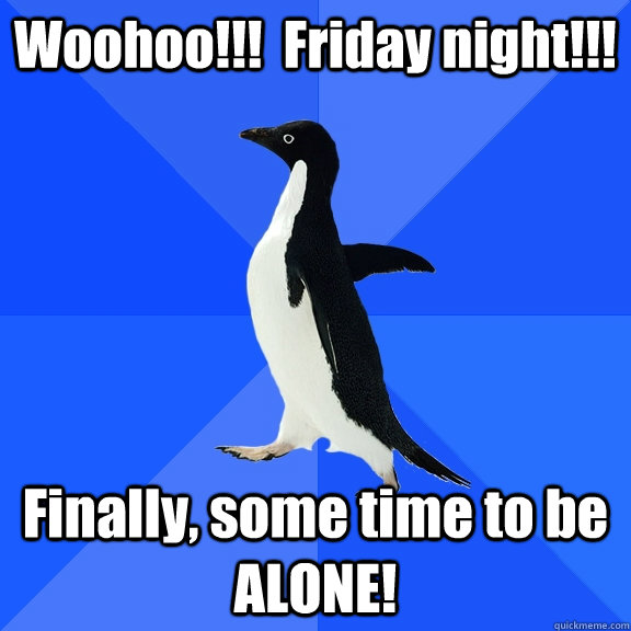 Woohoo!!!  Friday night!!!  Finally, some time to be ALONE!  Socially Awkward Penguin