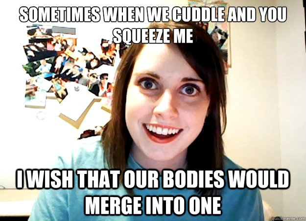sometimes when we cuddle and you squeeze me  i wish that our bodies would merge into one  Overly Attached Girlfriend