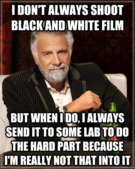 I don't always shoot black and white film but when I do, I always send it to some lab to do the hard part because I'm really not that into it  The Most Interesting Man In The World