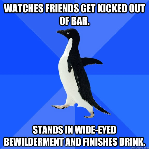 Watches friends get kicked out of bar. Stands in wide-eyed bewilderment and finishes drink.  Socially Awkward Penguin