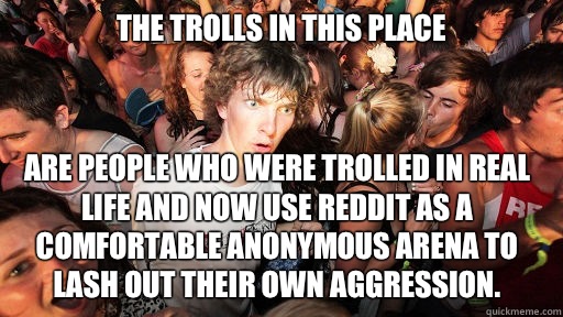 The trolls in this place Are people who were trolled in real life and now use reddit as a comfortable anonymous arena to lash out their own aggression.  Sudden Clarity Clarence