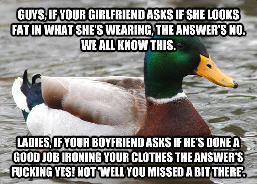 GUYS, IF YOUR GIRLFRIEND ASKS IF SHE LOOKS FAT IN WHAT SHE'S WEARING, THE ANSWER'S NO. WE ALL KNOW THIS.  LADIES, IF YOUR BOYFRIEND ASKS IF HE'S DONE A GOOD JOB IRONING YOUR CLOTHES THE ANSWER'S FUCKING YES! NOT 'WELL YOU MISSED A BIT THERE'.  Actual Advice Mallard