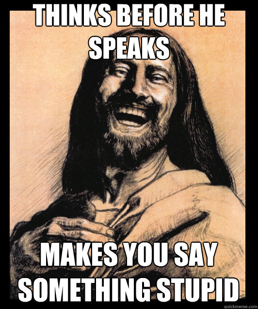 Thinks before he speaks makes you say something stupid  