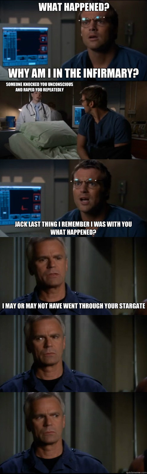 What Happened?  Why am I in the infirmary? Someone knocked you unconscious
and raped you repeatedly   Jack last thing I remember I was with you
What happened? I may or may not have went through your stargate - What Happened?  Why am I in the infirmary? Someone knocked you unconscious
and raped you repeatedly   Jack last thing I remember I was with you
What happened? I may or may not have went through your stargate  Through the Stargate