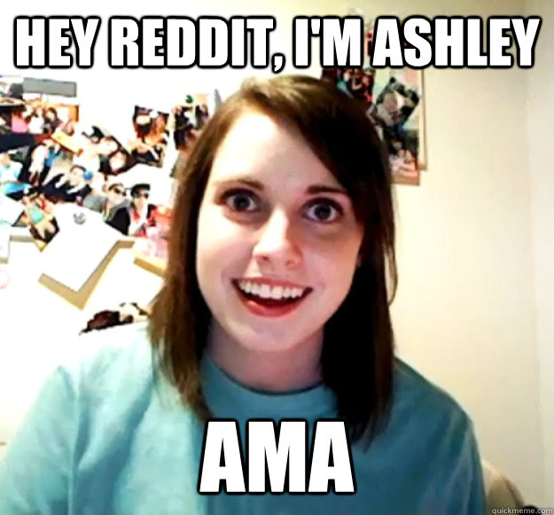 HEY REDDIT, I'M ASHLEY AMA - HEY REDDIT, I'M ASHLEY AMA  Overly Attached Girlfriend