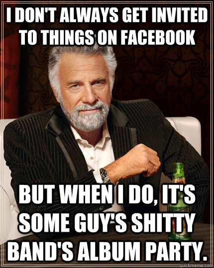 I don't always get invited to things on facebook but when I do, it's some guy's shitty band's album party. - I don't always get invited to things on facebook but when I do, it's some guy's shitty band's album party.  The Most Interesting Man In The World