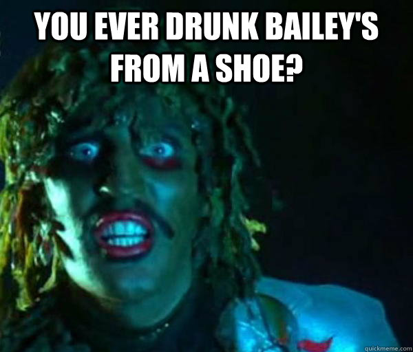 You ever drunk Bailey's from a shoe?   