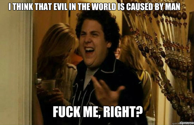 I think that evil in the world is caused by man FUCK ME, RIGHT?  fuck me right