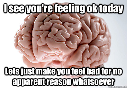 I see you're feeling ok today Lets just make you feel bad for no apparent reason whatsoever   Scumbag Brain
