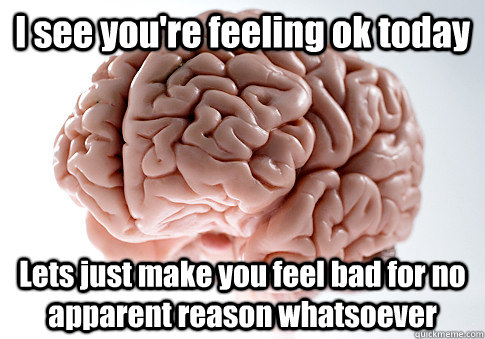 I see you're feeling ok today Lets just make you feel bad for no apparent reason whatsoever  - I see you're feeling ok today Lets just make you feel bad for no apparent reason whatsoever   Scumbag Brain