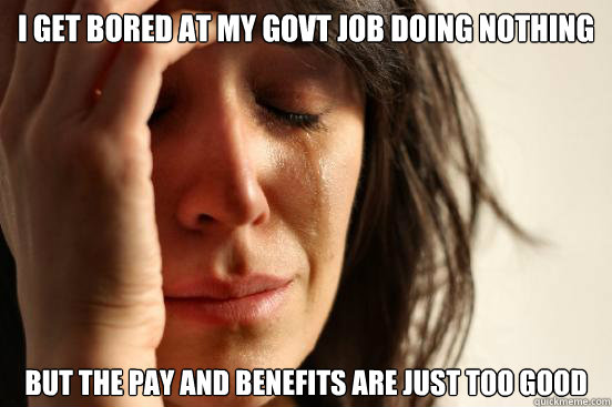 I get bored at my govt job doing nothing  but the pay and benefits are just too good  First World Problems