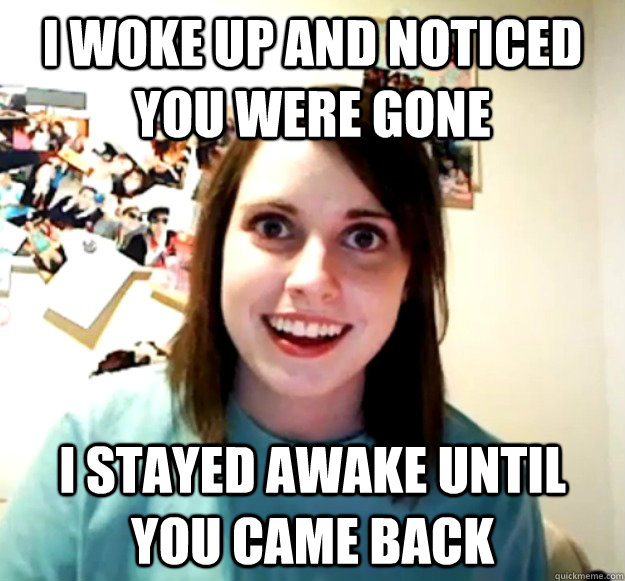 I woke up and noticed you were gone I stayed awake until you came back - I woke up and noticed you were gone I stayed awake until you came back  Overly Attached Girlfriend