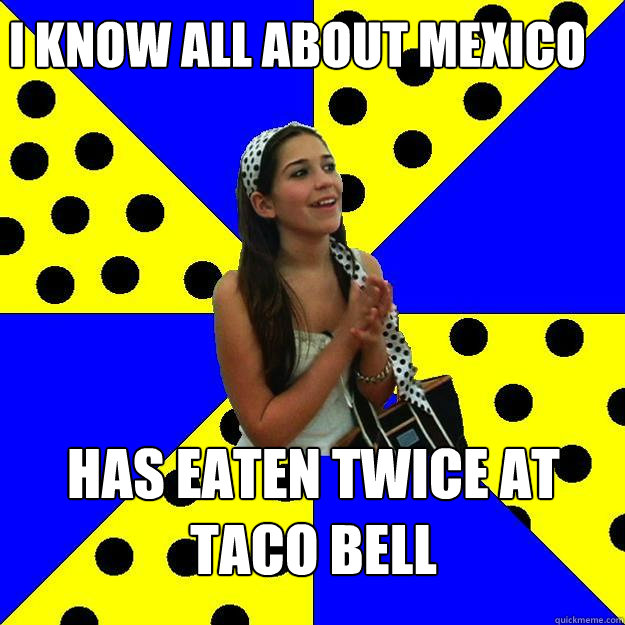 I know all about Mexico Has eaten twice at taco bell - I know all about Mexico Has eaten twice at taco bell  Sheltered Suburban Kid
