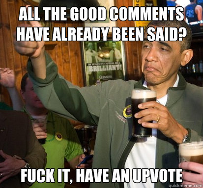 all the good comments have already been said? fuck it, have an upvote   Upvote Obama