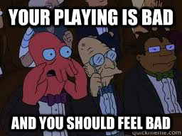 Your playing is bad and you should feel bad  Zoidberg
