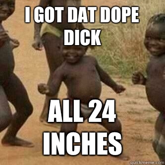 I got dat dope dick All 24 inches  Its friday niggas