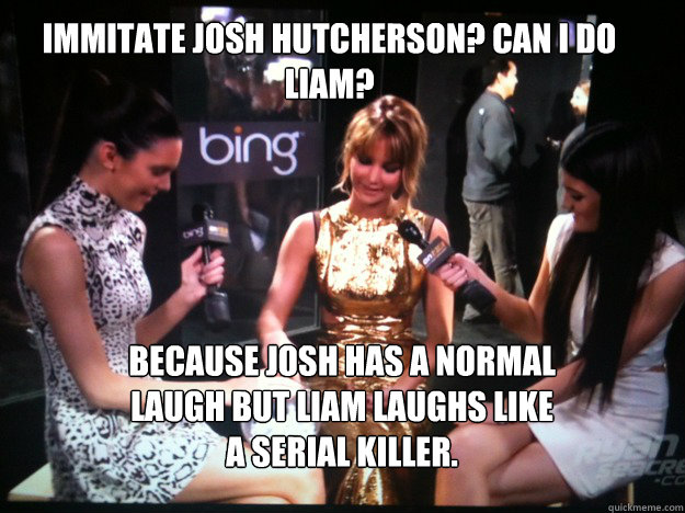 because Josh has a normal laugh but Liam laughs like a serial killer. Immitate Josh Hutcherson? can i do Liam? - because Josh has a normal laugh but Liam laughs like a serial killer. Immitate Josh Hutcherson? can i do Liam?  Misc