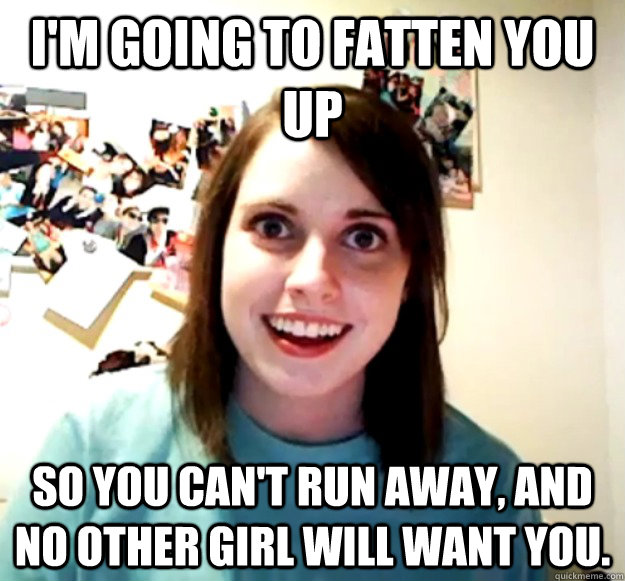 I'm going to fatten you up So you can't run away, and no other girl will want you.  OverlyAttachedGirlfriend