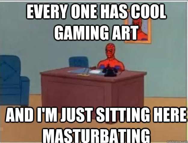 every one has cool gaming art  AND I'M JUST SITTING HERE MASTURBATING  