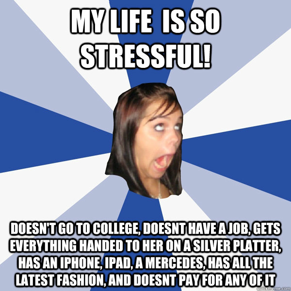 my life  is so stressful! doesn't go to college, doesnt have a job, gets  everything handed to her on a silver platter, has an Iphone, ipad, a mercedes, has all the latest fashion, and doesnt pay for any of it  Annoying Facebook Girl