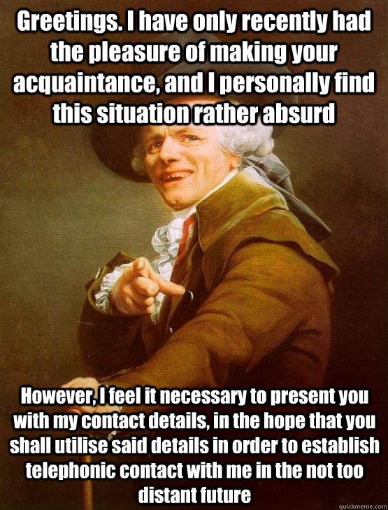 Greetings. I have only recently had the pleasure of making your acquaintance, and I personally find this situation rather absurd However, I feel it necessary to present you with my contact details, in the hope that you shall utilise said details in order   