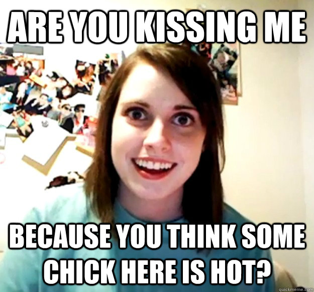 are you kissing me because you think some chick here is hot?  Overly Attached Girlfriend