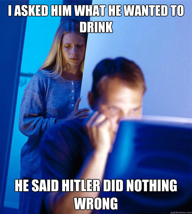 i asked him what he wanted to drink he said hitler did nothing wrong  Redditors Wife