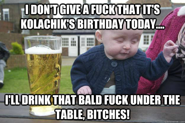 I don't give a fuck that it's Kolachik's birthday today.... I'll drink that bald fuck under the table, bitches!  drunk baby