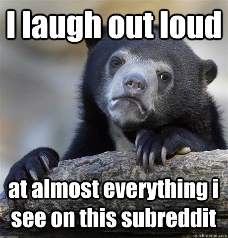 I laugh out loud at almost everything i see on this subreddit  Confession Bear
