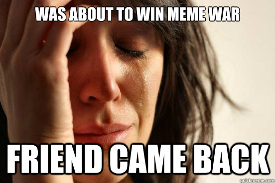 Was about to win meme war friend came back  First World Problems