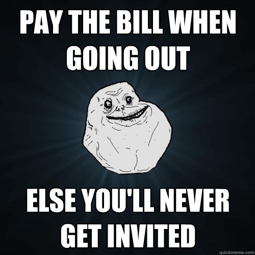 Pay the bill when going out else you'll never get invited  Forever Alone