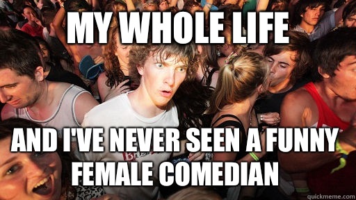 My whole life And I've never seen a funny female comedian  Sudden Clarity Clarence