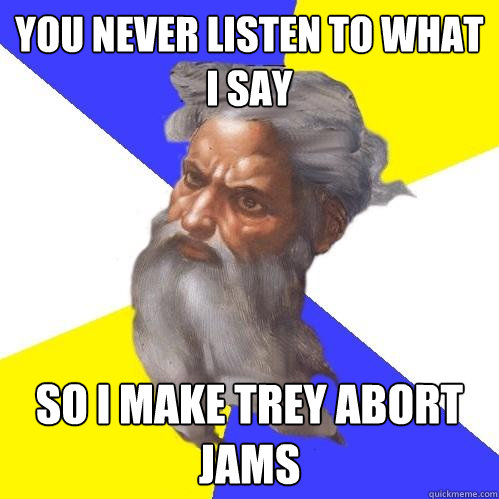 you never listen to what I say So I make trey abort jams  Advice God