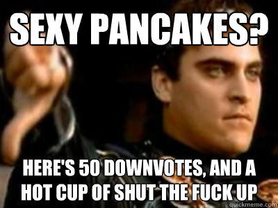 Sexy pancakes? Here's 50 downvotes, and a hot cup of shut the fuck up  Downvoting Roman