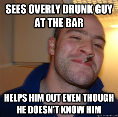 Sees overly drunk guy at the bar Helps him out even though he doesn't know him  GoodGuyGreg