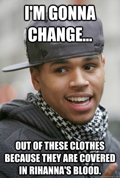 I'm Gonna Change... Out of these clothes because they are covered in Rihanna's blood.  Scumbag Chris Brown