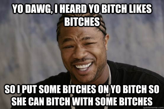 yo dawg, i heard yo bitch likes bitches so i put some bitches on yo bitch so she can bitch with some bitches  YO DAWG